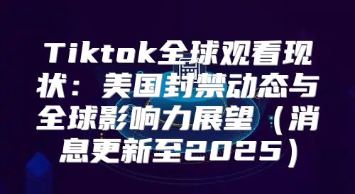 Tiktok全球观看现状：美国封禁动态与全球影响力展望消息更新至2025