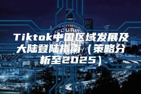 Tiktok中国区域发展及大陆登陆指南策略分析至2025
