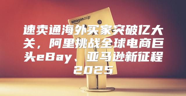 速卖通海外买家突破亿大关，阿里挑战全球电商巨头eBay、亚马逊新征程2025