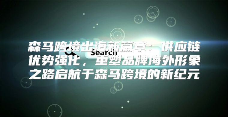 森马跨境出海新篇章：供应链优势强化，重塑品牌海外形象之路启航于森马跨境的新纪元