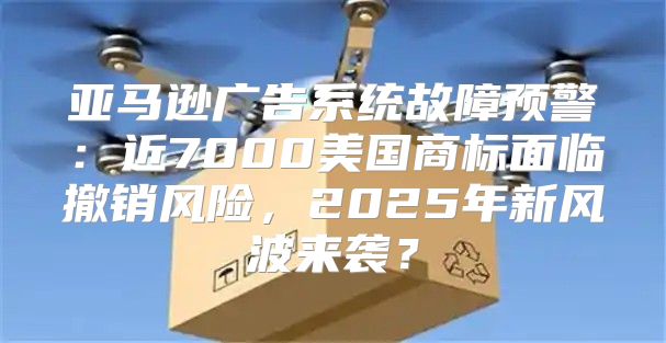 亚马逊广告系统故障预警：近7000美国商标面临撤销风险，2025年新风波来袭？