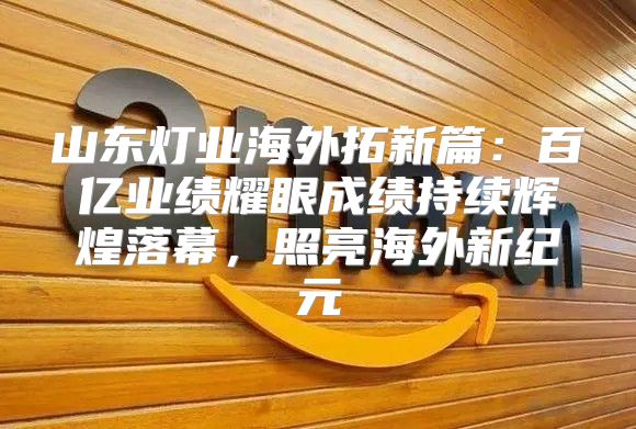 山东灯业海外拓新篇：百亿业绩耀眼成绩持续辉煌落幕，照亮海外新纪元