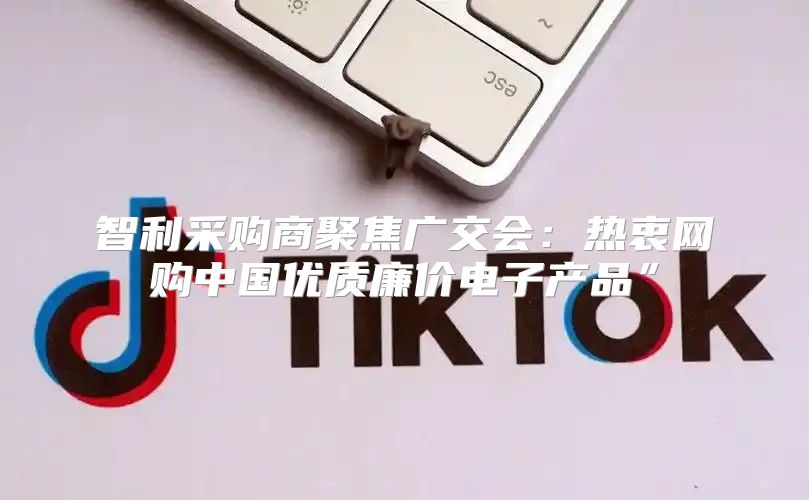 智利采购商聚焦广交会：热衷网购中国优质廉价电子产品”