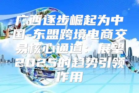广西逐步崛起为中国-东盟跨境电商交易核心通道：展望2025的趋势引领作用