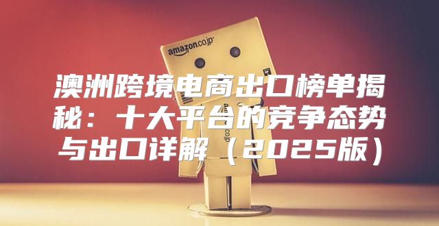 澳洲跨境电商出口榜单揭秘：十大平台的竞争态势与出口详解2025版