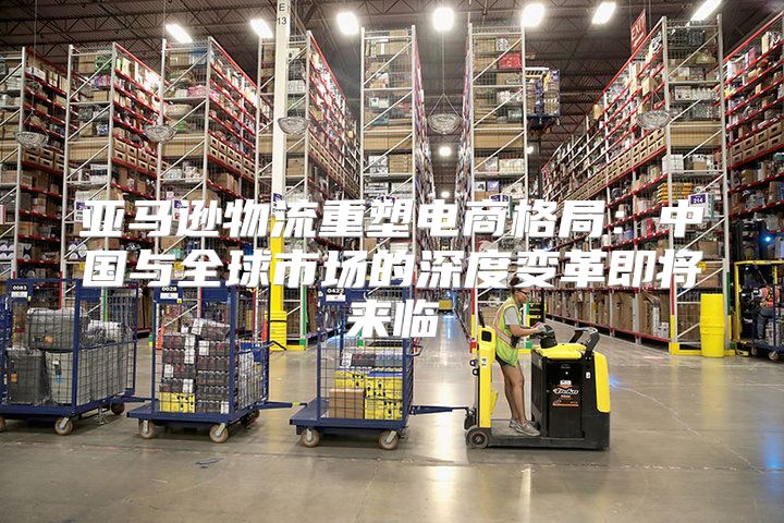 亚马逊物流重塑电商格局：中国与全球市场的深度变革即将来临
