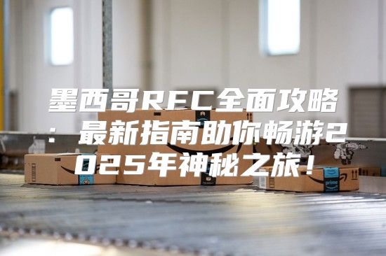 墨西哥RFC全面攻略：最新指南助你畅游2025年神秘之旅！