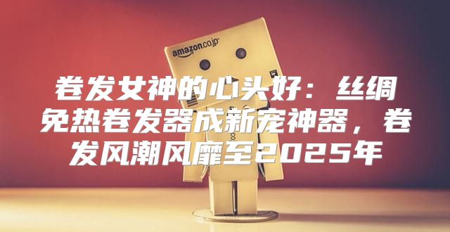 卷发女神的心头好：丝绸免热卷发器成新宠神器，卷发风潮风靡至2025年