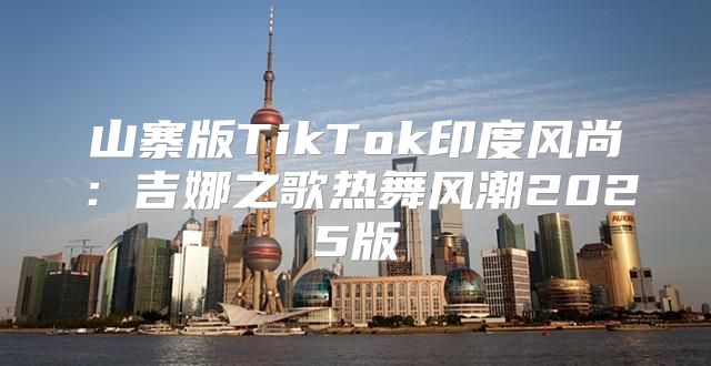 山寨版TikTok印度风尚：吉娜之歌热舞风潮2025版