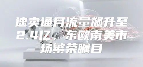 速卖通月流量飙升至2.4亿，东欧南美市场繁荣瞩目