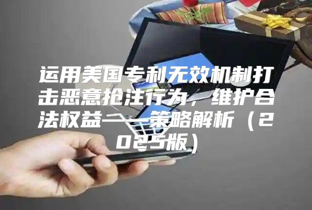 运用美国专利无效机制打击恶意抢注行为，维护合法权益——策略解析2025版