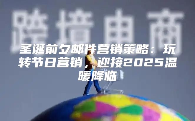 圣诞前夕邮件营销策略：玩转节日营销，迎接2025温暖降临