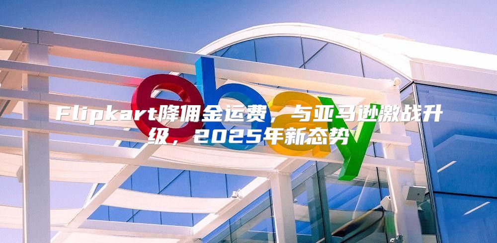 Flipkart降佣金运费，与亚马逊激战升级，2025年新态势