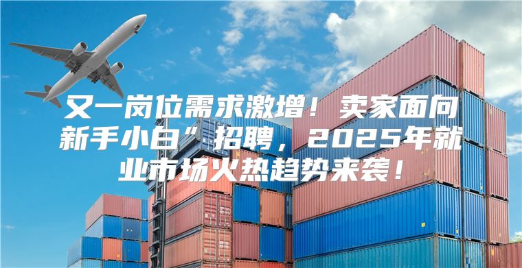 又一岗位需求激增！卖家面向新手小白”招聘，2025年就业市场火热趋势来袭！