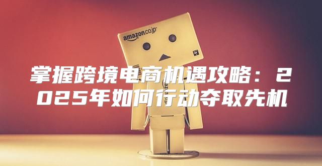 掌握跨境电商机遇攻略：2025年如何行动夺取先机
