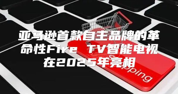 亚马逊首款自主品牌的革命性Fire TV智能电视在2025年亮相