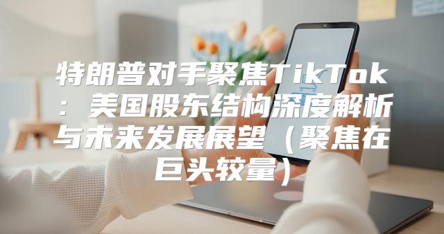 特朗普对手聚焦TikTok：美国股东结构深度解析与未来发展展望聚焦在巨头较量