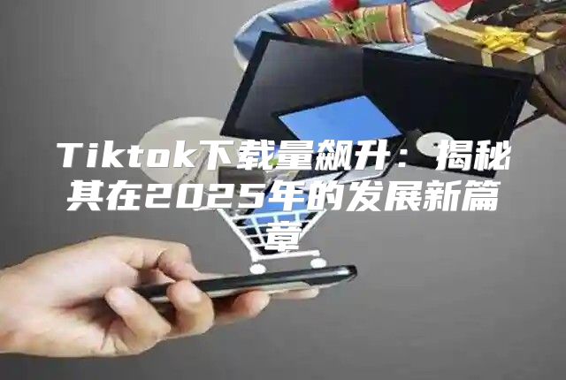 Tiktok下载量飙升：揭秘其在2025年的发展新篇章