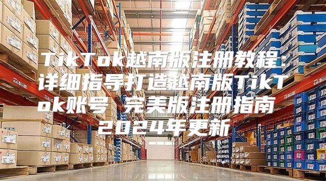 TikTok越南版注册教程：详细指导打造越南版TikTok账号 完美版注册指南 2025年更新