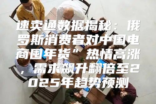 速卖通数据揭秘：俄罗斯消费者对中国电商囤年货”热情高涨，需求飙升翻倍至2025年趋势预测