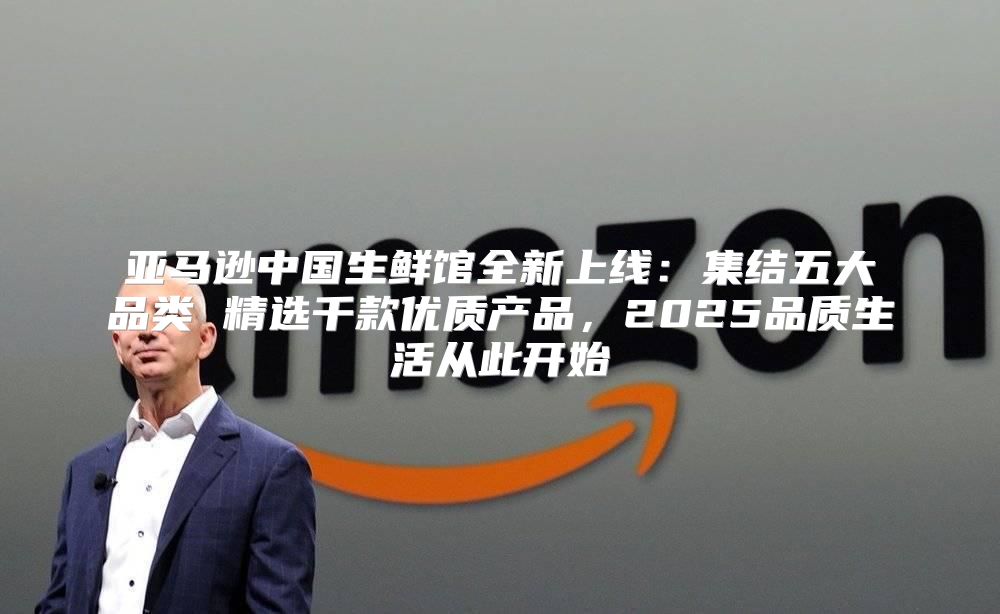 亚马逊中国生鲜馆全新上线：集结五大品类 精选千款优质产品，2025品质生活从此开始