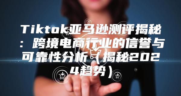 Tiktok亚马逊测评揭秘：跨境电商行业的信誉与可靠性分析揭秘2025趋势