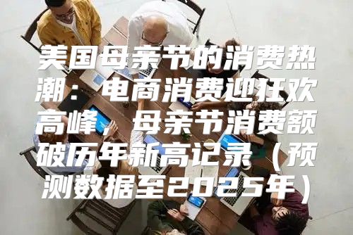美国母亲节的消费热潮：电商消费迎狂欢高峰，母亲节消费额破历年新高记录预测数据至2025年