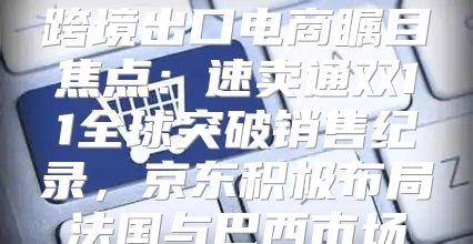跨境出口电商瞩目焦点：速卖通双11全球突破销售纪录，京东积极布局法国与巴西市场