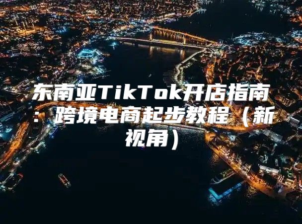 东南亚TikTok开店指南：跨境电商起步教程新视角