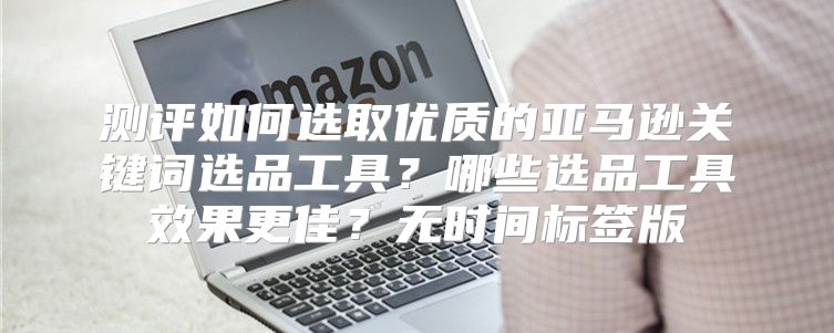 测评如何选取优质的亚马逊关键词选品工具？哪些选品工具效果更佳？无时间标签版