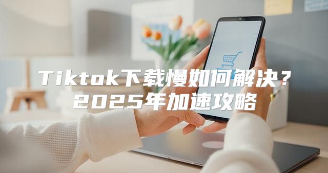 Tiktok下载慢如何解决？2025年加速攻略