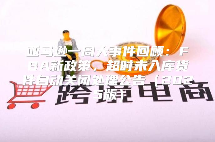 亚马逊一周大事件回顾：FBA新政策，超时未入库货件自动关闭处理公告2025版