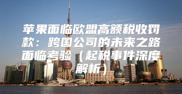苹果面临欧盟高额税收罚款：跨国公司的未来之路面临考验起税事件深度解析