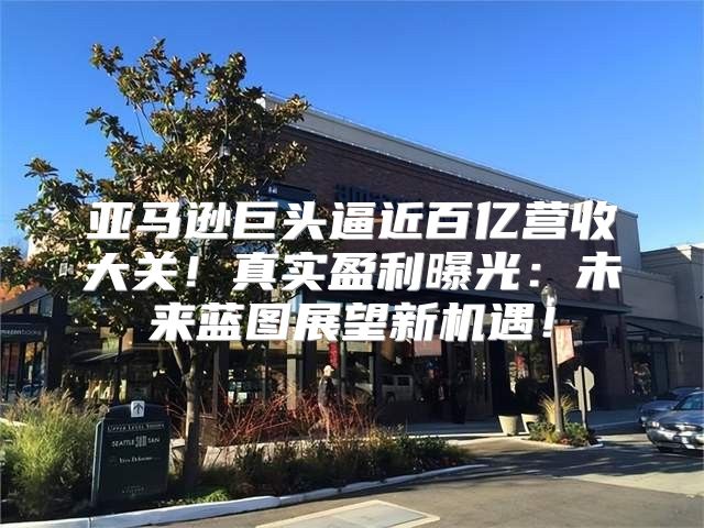亚马逊巨头逼近百亿营收大关！真实盈利曝光：未来蓝图展望新机遇！