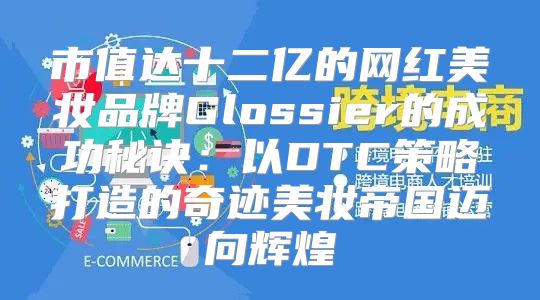 市值达十二亿的网红美妆品牌Glossier的成功秘诀：以DTC策略打造的奇迹美妆帝国迈向辉煌