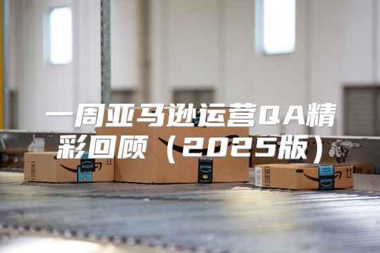 一周亚马逊运营QA精彩回顾2025版