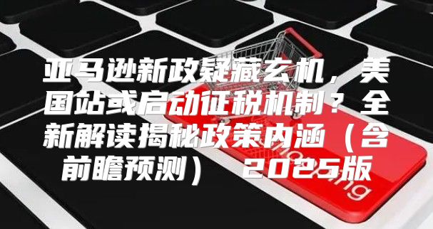 亚马逊新政疑藏玄机，美国站或启动征税机制？全新解读揭秘政策内涵含前瞻预测 2025版