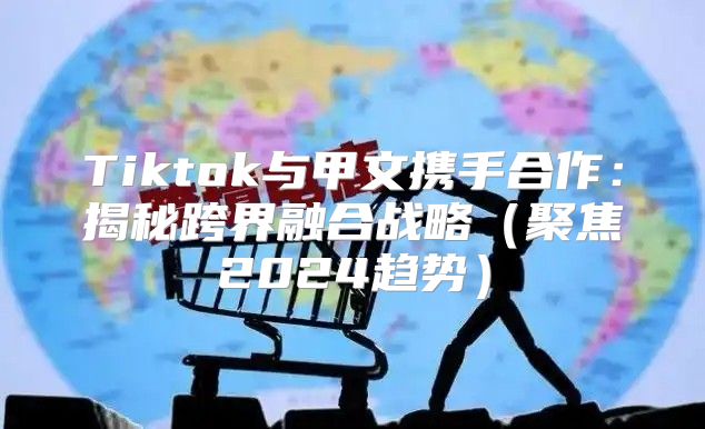 Tiktok与甲文携手合作：揭秘跨界融合战略聚焦2025趋势