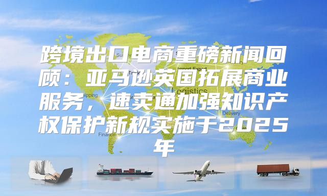 跨境出口电商重磅新闻回顾：亚马逊英国拓展商业服务，速卖通加强知识产权保护新规实施于2025年