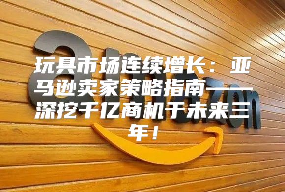 玩具市场连续增长：亚马逊卖家策略指南——深挖千亿商机于未来三年！