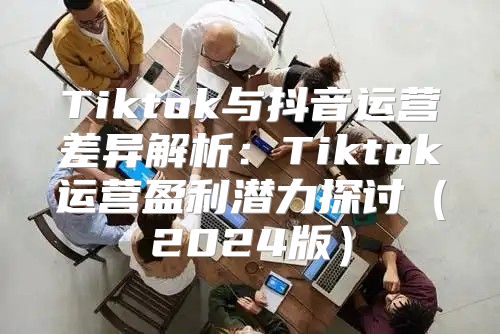 Tiktok与抖音运营差异解析：Tiktok运营盈利潜力探讨2025版