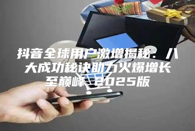 抖音全球用户激增揭秘：八大成功秘诀助力火爆增长至巅峰 2025版