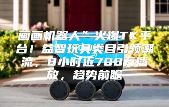 画画机器人”火爆TK平台！益智玩具类目引领潮流，8小时近700万播放，趋势前瞻