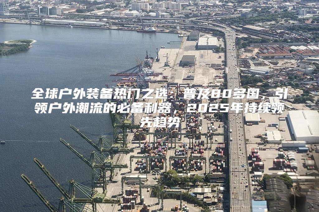 全球户外装备热门之选：普及80多国，引领户外潮流的必备利器，2025年持续领先趋势