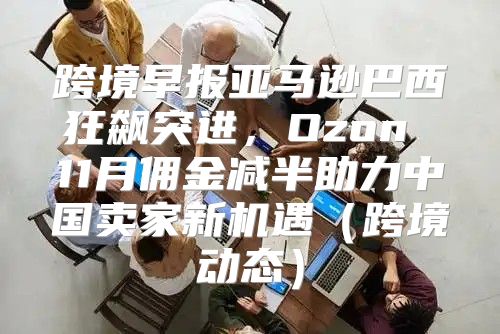 跨境早报亚马逊巴西狂飙突进，Ozon 11月佣金减半助力中国卖家新机遇跨境动态