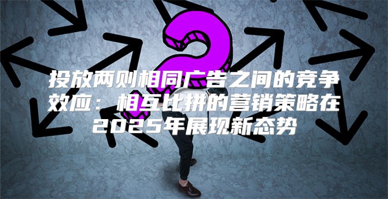 投放两则相同广告之间的竞争效应：相互比拼的营销策略在2025年展现新态势