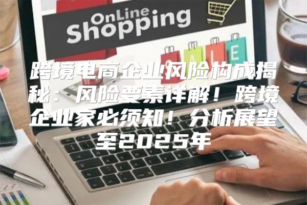 跨境电商企业风险构成揭秘：风险要素详解！跨境企业家必须知！分析展望至2025年