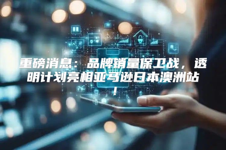 重磅消息：品牌销量保卫战，透明计划亮相亚马逊日本澳洲站！