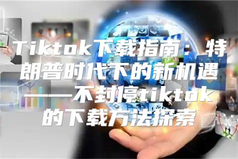 Tiktok下载指南：特朗普时代下的新机遇——不封停tiktok的下载方法探索