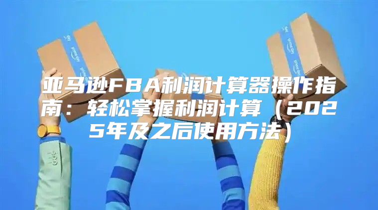 亚马逊FBA利润计算器操作指南：轻松掌握利润计算2025年及之后使用方法